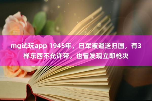 mg试玩app 1945年，日军被遣送归国，有3样东西不允许带，也曾发现立即枪决