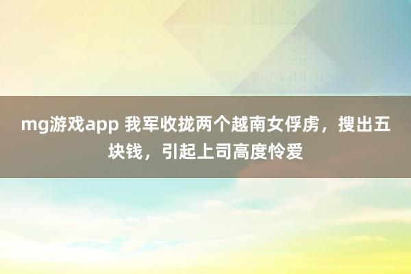 mg游戏app 我军收拢两个越南女俘虏，搜出五块钱，引起上司高度怜爱