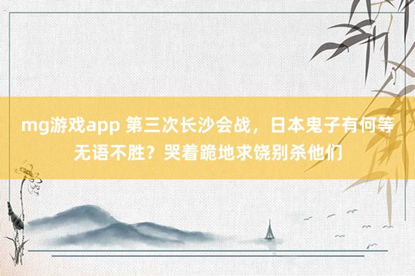 mg游戏app 第三次长沙会战，日本鬼子有何等无语不胜？哭着跪地求饶别杀他们