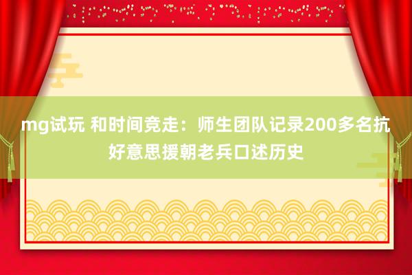 mg试玩 和时间竞走：师生团队记录200多名抗好意思援朝老兵口述历史
