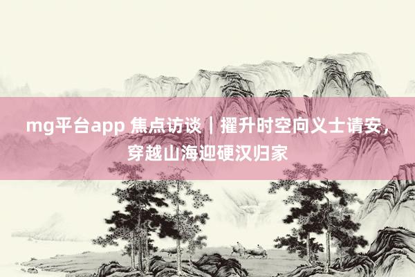 mg平台app 焦点访谈｜擢升时空向义士请安，穿越山海迎硬汉归家