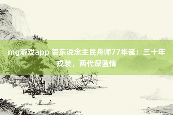 mg游戏app 贺东说念主民舟师77华诞：三十年戎装，两代深蓝情
