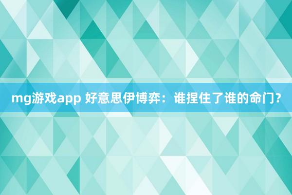 mg游戏app 好意思伊博弈：谁捏住了谁的命门？
