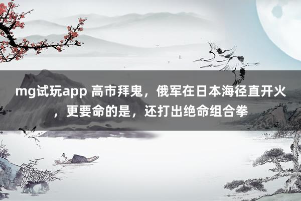 mg试玩app 高市拜鬼，俄军在日本海径直开火，更要命的是，还打出绝命组合拳