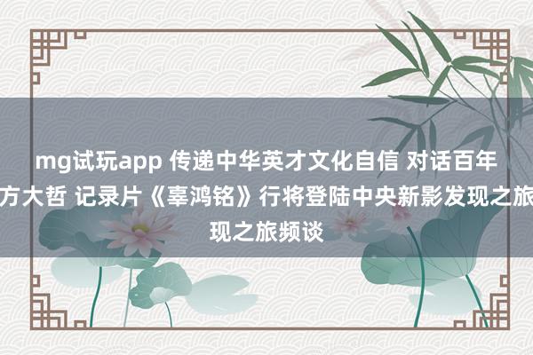 mg试玩app 传递中华英才文化自信 对话百年前东方大哲 记录片《辜鸿铭》行将登陆中央新影发现之旅频谈