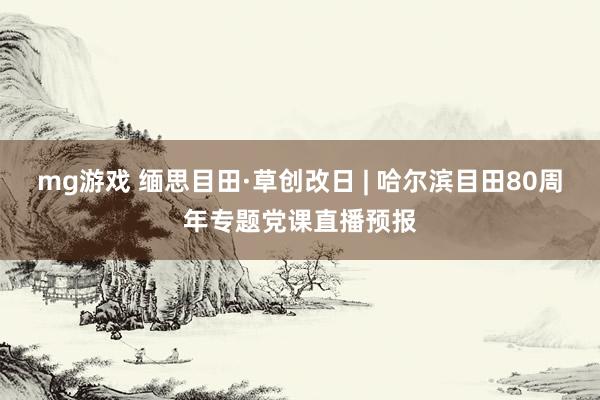 mg游戏 缅思目田·草创改日 | 哈尔滨目田80周年专题党课直播预报