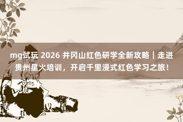 mg试玩 2026 井冈山红色研学全新攻略｜走进贵州星火培训，开启千里浸式红色学习之旅！