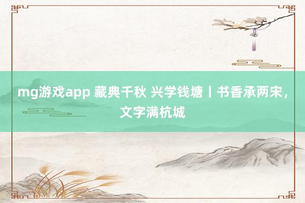 mg游戏app 藏典千秋 兴学钱塘丨书香承两宋，文字满杭城