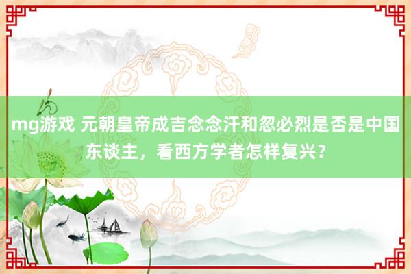 mg游戏 元朝皇帝成吉念念汗和忽必烈是否是中国东谈主，看西方学者怎样复兴？