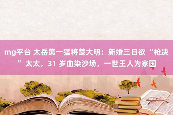 mg平台 太岳第一猛将楚大明：新婚三日欲 “枪决” 太太，31 岁血染沙场，一世王人为家国