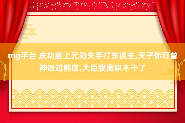 mg平台 庆功宴上元勋失手打东谈主，天子你可曾神话过韩信，大臣我离职不干了