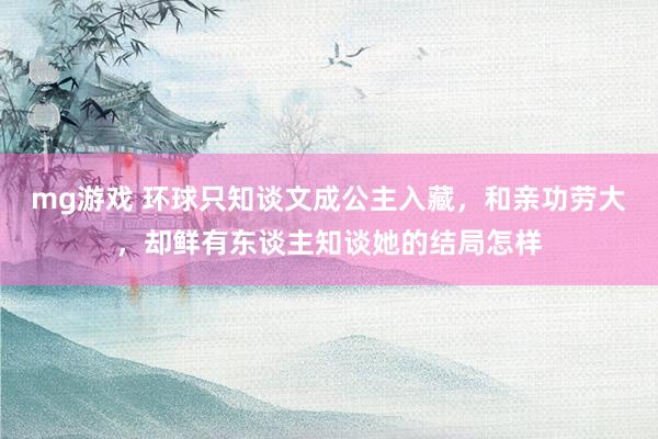 mg游戏 环球只知谈文成公主入藏，和亲功劳大，却鲜有东谈主知谈她的结局怎样