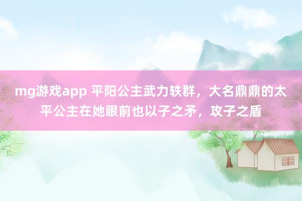 mg游戏app 平阳公主武力轶群，大名鼎鼎的太平公主在她眼前也以子之矛，攻子之盾