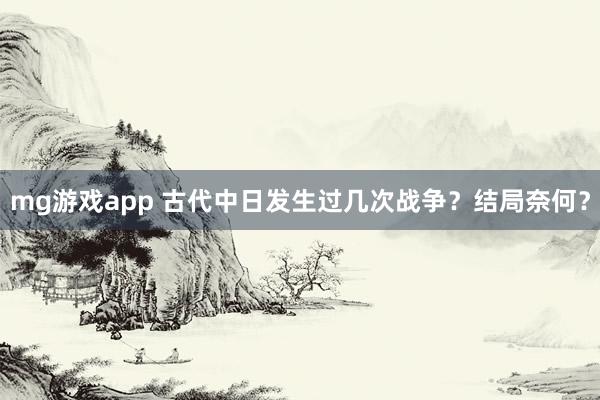 mg游戏app 古代中日发生过几次战争？结局奈何？