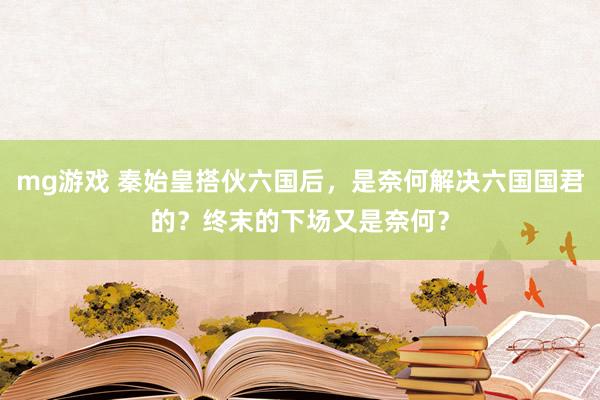 mg游戏 秦始皇搭伙六国后，是奈何解决六国国君的？终末的下场又是奈何？