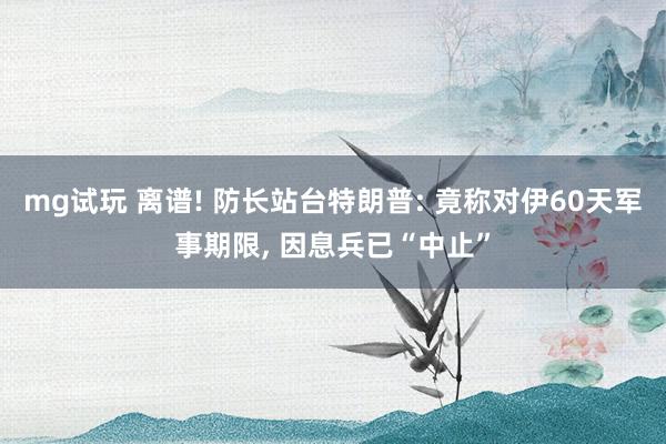 mg试玩 离谱! 防长站台特朗普: 竟称对伊60天军事期限, 因息兵已“中止”