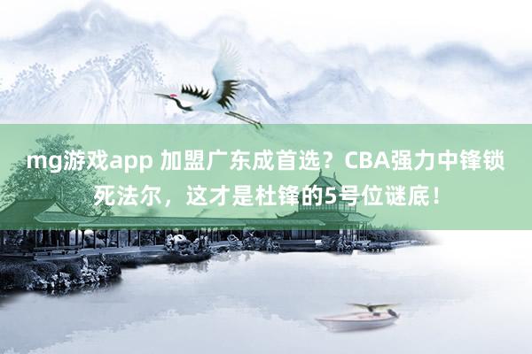 mg游戏app 加盟广东成首选？CBA强力中锋锁死法尔，这才是杜锋的5号位谜底！
