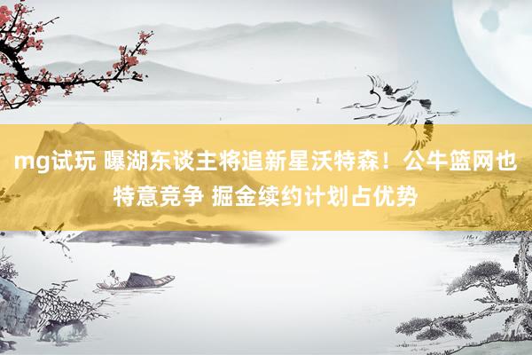 mg试玩 曝湖东谈主将追新星沃特森！公牛篮网也特意竞争 掘金续约计划占优势