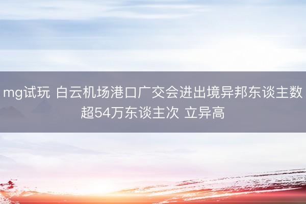 mg试玩 白云机场港口广交会进出境异邦东谈主数超54万东谈主次 立异高