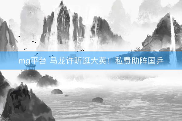 mg平台 马龙许昕逛大英！私费助阵国乒